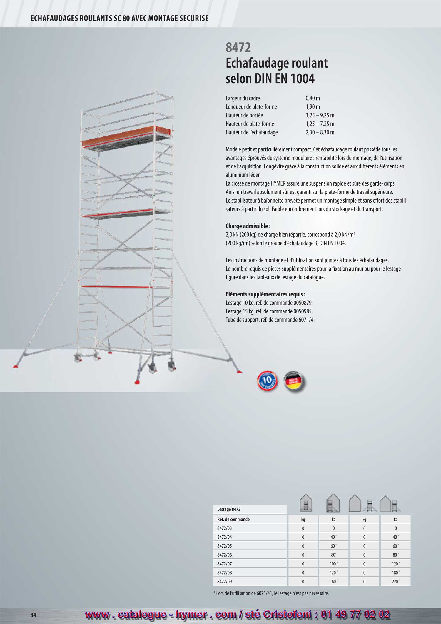 page 84 -Échafaudage roulant selon la norme DIN EN 1004 
8472 
- Largeur du cadre 0,80 m 
Longueur de la plate-forme 1,90 m 
Hauteur de portée 3,25 – 9,25 m 
Hauteur de la plate-forme 1,25 – 7,25 m 
Hauteur de l‘échafaudage 2,30 – 8,30 m 

Modèle petit et particulièrement compact. Cet échafaudage roulant possède tous 
les avantages éprouvés du système modulaire : rentabilité lors du montage, de 
l‘utilisation et de l‘acquisition. Longévité grâce à la construction solide et aux 
différents éléments en aluminium léger. La crosse de montage HYMER assure une 
suspension rapide et sûre des garde-corps. Ainsi un travail absolument sûr est garanti 
sur la plate-forme de travail supérieure. Le stabilisateur à baïonnette breveté permet 
un montage simple et sans effort des stabilisateurs à partir du sol. Faible encombrement 
lors de l‘entreposage et du transport. 

Charge admissible : 

2,0 kN (200 kg) de charge répartie, correspond à 2,0 kN/m2 
(200 kg/m2) conformément au groupe d‘échafaudage 3, DIN EN 1004. 

Les instructions de montage et d’utilisation sont jointes à tous les échafaudages. Le nombre 
requis de pièces supplémentaires pour la fixation au mur ou pour le lestage figure dans les 
tableaux de lestage du catalogue. 

Éléments supplémentaires requis : 

Lest 10 kg, Réf. de commande 0050879 
Lest 15 kg, Réf. de commande 0050985 
Tube de support, Réf. de commande 6071/41 
